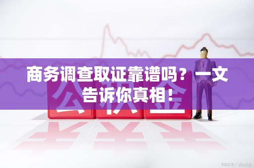 泉州商务调查取证靠谱吗？一文告诉你真相！